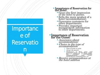 Importanc
e of
Reservatio
n
 Importance of Reservation for
the Hotel:
 Gives the first impression
of the hotel to guests.
 Sells the main product of a
hotel (accommodation).
 Generates customers for
other departments.
 Provides important
management information
to other departments.
Importance of Reservation
for the Guest:
 Assurance about
accommodation:
 Choice in the type of
accommodation
 Type of room or suite
 As per the guest’s
 Preference of floor, view, and
personal choice or low-floor room;
sea view/pool view/garden
view/monument view room;
smoking/non-smoking room; etc.
 Receive correspondence at
the hotel address
 