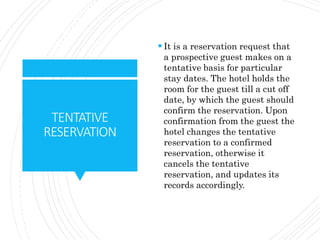 TENTATIVE
RESERVATION
 It is a reservation request that
a prospective guest makes on a
tentative basis for particular
stay dates. The hotel holds the
room for the guest till a cut off
date, by which the guest should
confirm the reservation. Upon
confirmation from the guest the
hotel changes the tentative
reservation to a confirmed
reservation, otherwise it
cancels the tentative
reservation, and updates its
records accordingly.
 
