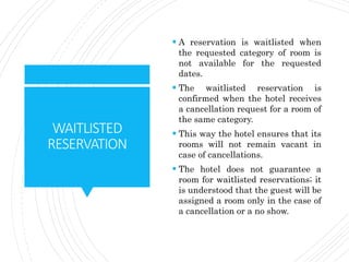 WAITLISTED
RESERVATION
 A reservation is waitlisted when
the requested category of room is
not available for the requested
dates.
 The waitlisted reservation is
confirmed when the hotel receives
a cancellation request for a room of
the same category.
 This way the hotel ensures that its
rooms will not remain vacant in
case of cancellations.
 The hotel does not guarantee a
room for waitlisted reservations; it
is understood that the guest will be
assigned a room only in the case of
a cancellation or a no show.
 
