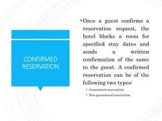 CONFIRMED
RESERVATION
Once a guest confirms a
reservation request, the
hotel blocks a room for
specified stay dates and
sends a written
confirmation of the same
to the guest. A confirmed
reservation can be of the
following two types:
 Guaranteed reservation
 Non-guaranteed reservation
 