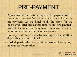 PRE-PAYMENT
• A guaranteed reservation requires the payment of the
room rent or a specified amount in advance, known as
pre-payment. As the hotel holds the room for the
guest even after the cancellation hours, pre-payment
protects the hotel from any loss of revenue in case of
a last moment cancellation or a no-show.
• Pre-payment can be made by sending demand draft or
depositing cash at the hotel.
• Cash deposit is the most preferred mode of accepting
guaranteed reservation
www.indianchefrecipe.com
 