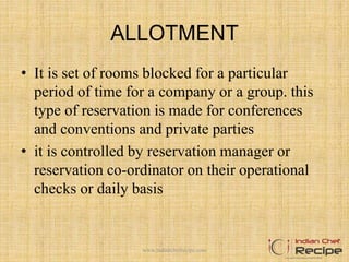 ALLOTMENT
• It is set of rooms blocked for a particular
period of time for a company or a group. this
type of reservation is made for conferences
and conventions and private parties
• it is controlled by reservation manager or
reservation co-ordinator on their operational
checks or daily basis
www.indianchefrecipe.com
 