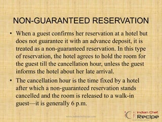 NON-GUARANTEED RESERVATION
• When a guest confirms her reservation at a hotel but
does not guarantee it with an advance deposit, it is
treated as a non-guaranteed reservation. In this type
of reservation, the hotel agrees to hold the room for
the guest till the cancellation hour, unless the guest
informs the hotel about her late arrival.
• The cancellation hour is the time fixed by a hotel
after which a non-guaranteed reservation stands
cancelled and the room is released to a walk-in
guest—it is generally 6 p.m.
www.indianchefrecipe.com
 