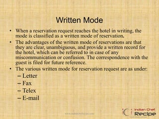 Written Mode
• When a reservation request reaches the hotel in writing, the
mode is classified as a written mode of reservation.
• The advantages of the written mode of reservations are that
they are clear, unambiguous, and provide a written record for
the hotel, which can be referred to in case of any
miscommunication or confusion. The correspondence with the
guest is filed for future reference.
• The various written mode for reservation request are as under:
– Letter
– Fax
– Telex
– E-mail
www.indianchefrecipe.com
 