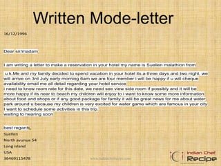 Written Mode-letter
16/12/1996
Dear sir/madam
I am writing a letter to make a reservation in your hotel my name is Suellen malathion from
u k.Me and my family decided to spend vacation in your hotel its a three days and two night, we
will arrive on 3rd July early morning 6am we are four member i will be happy if u will cheque
availability email me all detail regarding your hotel service
i need to know room rate for this date, we need see view side room if possibly and it will be
more happy if its near to beach my children will enjoy to i want to know some more information
about food and shops or if any good package for family it will be great news for me about water
park around u because my children is very excited for water game which are famous in your city
I want to schedule some activities in this trip.
waiting to hearing soon
best regards,
Suellen
North avunue 54
Long island
USA
36469115478 www.indianchefrecipe.com
 