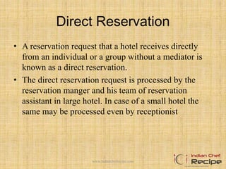 Direct Reservation
• A reservation request that a hotel receives directly
from an individual or a group without a mediator is
known as a direct reservation.
• The direct reservation request is processed by the
reservation manger and his team of reservation
assistant in large hotel. In case of a small hotel the
same may be processed even by receptionist
www.indianchefrecipe.com
 