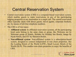 Central Reservation System
• Central reservation system (CRS) is a computer-based reservation system,
which enables guests to make reservations in any of the participating
lodging properties at any destination in a single call. The central reservation
office typically deals with direct guests, travel agents, corporate bookers,
etc. by means of toll-free telephone numbers.
• The CRS is of two types:
– Affiliated system: In affiliated reservation systems, all the participating
hotel units belong to the same chain or group, like Welcome net by
Welcome group of Hotels, Holidex by Holiday Inn Hotels, Image by
Hyatt Hotels, and ITT by Sheraton Hotels.
– Non-affiliated system: Non-affiliated system is a subscription-based
system, designed to connect independent or non chain properties, like
the Leading Hotels of the World (LHW), Small Luxury Hotels of the
World (SLH). This enables non-chain properties to enjoy the benefits of
CRS.
www.indianchefrecipe.com
 