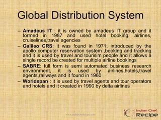 Global Distribution System
– Amadeus IT : it is owned by amadeus IT group and it
formed in 1987 and used hotel booking, airlines,
cruiselines,travel agencies
– Galileo CRS: it was found in 1971, introduced by the
apollo computer reservation system ,booking and tracking
and it is used by travel and tourisim people and it allows a
single record be created for multiple airline bookings
– SABRE: full form is semi automated business research
environment, it is used by airlines,hotels,travel
agents,railways and it found in 1960
– Worldspan : it is used by travel agents and tour operators
and hotels and it created in 1990 by delta airlines
www.indianchefrecipe.com
 
