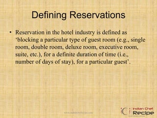Defining Reservations
• Reservation in the hotel industry is defined as
‘blocking a particular type of guest room (e.g., single
room, double room, deluxe room, executive room,
suite, etc.), for a definite duration of time (i.e.,
number of days of stay), for a particular guest’.
www.indianchefrecipe.com
 
