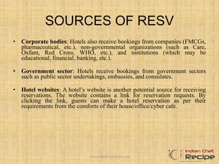 SOURCES OF RESV
• Corporate bodies: Hotels also receive bookings from companies (FMCGs,
pharmaceutical, etc.), non-governmental organizations (such as Care,
Oxfam, Red Cross, WHO, etc.), and institutions (which may be
educational, financial, banking, etc.).
• Government sector: Hotels receive bookings from government sectors
such as public sector undertakings, embassies, and consulates.
• Hotel websites: A hotel’s website is another potential source for receiving
reservations. The website contains a link for reservation requests. By
clicking the link, guests can make a hotel reservation as per their
requirements from the comforts of their house/office/cyber cafe.
www.indianchefrecipe.com
 