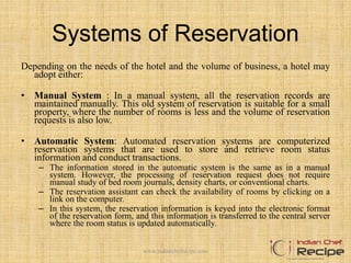 Systems of Reservation
Depending on the needs of the hotel and the volume of business, a hotel may
adopt either:
• Manual System : In a manual system, all the reservation records are
maintained manually. This old system of reservation is suitable for a small
property, where the number of rooms is less and the volume of reservation
requests is also low.
• Automatic System: Automated reservation systems are computerized
reservation systems that are used to store and retrieve room status
information and conduct transactions.
– The information stored in the automatic system is the same as in a manual
system. However, the processing of reservation request does not require
manual study of bed room journals, density charts, or conventional charts.
– The reservation assistant can check the availability of rooms by clicking on a
link on the computer.
– In this system, the reservation information is keyed into the electronic format
of the reservation form, and this information is transferred to the central server
where the room status is updated automatically.
www.indianchefrecipe.com
 