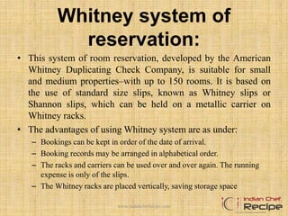 Whitney system of
reservation:
• This system of room reservation, developed by the American
Whitney Duplicating Check Company, is suitable for small
and medium properties–with up to 150 rooms. It is based on
the use of standard size slips, known as Whitney slips or
Shannon slips, which can be held on a metallic carrier on
Whitney racks.
• The advantages of using Whitney system are as under:
– Bookings can be kept in order of the date of arrival.
– Booking records may be arranged in alphabetical order.
– The racks and carriers can be used over and over again. The running
expense is only of the slips.
– The Whitney racks are placed vertically, saving storage space
www.indianchefrecipe.com
 