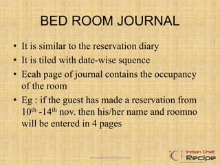 BED ROOM JOURNAL
• It is similar to the reservation diary
• It is tiled with date-wise squence
• Ecah page of journal contains the occupancy
of the room
• Eg : if the guest has made a reservation from
10th -14th nov. then his/her name and roomno
will be entered in 4 pages
www.indianchefrecipe.com
 
