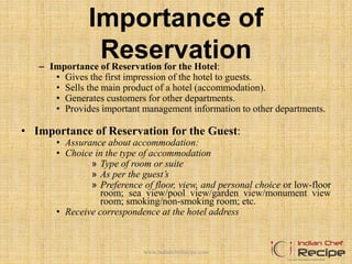 Importance of
Reservation– Importance of Reservation for the Hotel:
• Gives the first impression of the hotel to guests.
• Sells the main product of a hotel (accommodation).
• Generates customers for other departments.
• Provides important management information to other departments.
• Importance of Reservation for the Guest:
• Assurance about accommodation:
• Choice in the type of accommodation
» Type of room or suite
» As per the guest’s
» Preference of floor, view, and personal choice or low-floor
room; sea view/pool view/garden view/monument view
room; smoking/non-smoking room; etc.
• Receive correspondence at the hotel address
www.indianchefrecipe.com
 