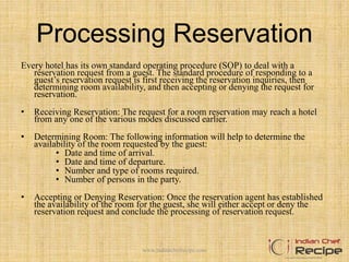 Processing Reservation
Every hotel has its own standard operating procedure (SOP) to deal with a
reservation request from a guest. The standard procedure of responding to a
guest’s reservation request is first receiving the reservation inquiries, then
determining room availability, and then accepting or denying the request for
reservation.
• Receiving Reservation: The request for a room reservation may reach a hotel
from any one of the various modes discussed earlier.
• Determining Room: The following information will help to determine the
availability of the room requested by the guest:
• Date and time of arrival.
• Date and time of departure.
• Number and type of rooms required.
• Number of persons in the party.
• Accepting or Denying Reservation: Once the reservation agent has established
the availability of the room for the guest, she will either accept or deny the
reservation request and conclude the processing of reservation request.
www.indianchefrecipe.com
 