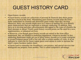 GUEST HISTORY CARD
• Guest history records:
•  Guest history records are collections of personal & financial data about guests
who have stayed at the hotel. Maintaining guest history records helps the hotel
better understand its clientele and determine guest trends when they develop.
Moreover, these very records might serve as a source of mailing list or to identify
guest characteristics that are important to strategic marketing. In addition, they
serve as to develop and place advertisements that appeal to the types of clientele the
hotel attempts to attract. Finally guest history records points out the need for a new,
supplementary, or enhanced services.
•  Moreover, even though guest history records are stored in the front office
department, they are handed to marketing department, whenever needed. In fact,
marketing department might get use of guest history records as to create a program
to reward frequent guests with a free stay after a certain number of visits, or as an
indicator to watch out for future repeat guest reservations in order to increase the
hotel’s repeat business market share.
•  Guests tend to remember the friendliness, convenience, and special services that
distinguish one property from another. This is called competitive advantage.
www.indianchefrecipe.com
 