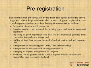 Pre-registration
• The activities that are carried out by the front desk agents before the arrival
of guests, which help accelerate the process of guest registration, are
termed as preregistration activities. Pre-registration activities includes:
– Preparation of arrival and departure list
– Amenity vouchers are prepared for arriving guest and sent to concerned
department
– Pre-filling of guest registration card base on the information gathered from
reservation form and guest history card
– Staffing at front desk to cater the need of rush at peak arrival and departure
time
– Arrangement for welcoming guest (Aarti, Tilak and Garlanding)
– Arrangement for welcome drink for the group and VIP
– Arranging all required arrangements for the guest
– Room and rate assignment and the creation of guest folios in case advance
payment has been received by the hotel.
www.indianchefrecipe.com
 