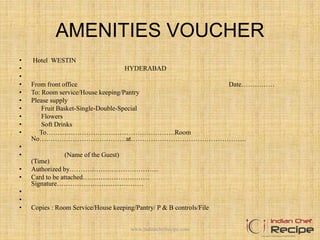 AMENITIES VOUCHER
• Hotel WESTIN
• HYDERABAD
•
• From front office Date……………
• To: Room service/House keeping/Pantry
• Please supply
• Fruit Basket-Single-Double-Special
• Flowers
• Soft Drinks
• To………………………………………………….Room
No…………………………………at…………………………………………….
•
• (Name of the Guest)
(Time)
• Authorized by………………………………….
• Card to be attached…………………………
Signature…………………………………
•
•
• Copies : Room Service/House keeping/Pantry/ P & B controls/File
www.indianchefrecipe.com
 