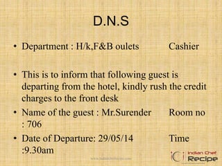 D.N.S
• Department : H/k,F&B oulets Cashier
• This is to inform that following guest is
departing from the hotel, kindly rush the credit
charges to the front desk
• Name of the guest : Mr.Surender Room no
: 706
• Date of Departure: 29/05/14 Time
:9.30am
www.indianchefrecipe.com
 
