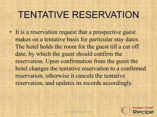 TENTATIVE RESERVATION
• It is a reservation request that a prospective guest
makes on a tentative basis for particular stay dates.
The hotel holds the room for the guest till a cut off
date, by which the guest should confirm the
reservation. Upon confirmation from the guest the
hotel changes the tentative reservation to a confirmed
reservation, otherwise it cancels the tentative
reservation, and updates its records accordingly.
www.indianchefrecipe.com
 