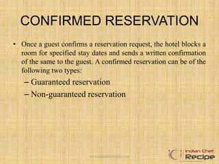 CONFIRMED RESERVATION
• Once a guest confirms a reservation request, the hotel blocks a
room for specified stay dates and sends a written confirmation
of the same to the guest. A confirmed reservation can be of the
following two types:
– Guaranteed reservation
– Non-guaranteed reservation
www.indianchefrecipe.com
 