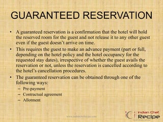 GUARANTEED RESERVATION
• A guaranteed reservation is a confirmation that the hotel will hold
the reserved room for the guest and not release it to any other guest
even if the guest doesn’t arrive on time.
• This requires the guest to make an advance payment (part or full,
depending on the hotel policy and the hotel occupancy for the
requested stay dates), irrespective of whether the guest avails the
reservation or not, unless the reservation is cancelled according to
the hotel’s cancellation procedures.
• The guaranteed reservation can be obtained through one of the
following ways:
– Pre-payment
– Contractual agreement
– Allotment
www.indianchefrecipe.com
 