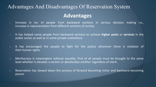 Advantages And Disadvantages Of Reservation System
Advantages
1. Increase in no. of people from backward sections in various decision making i.e.,
Increase in representation from different sections of society.
2. It has helped some people from backward sections to achieve higher posts or services in the
public sector as well as in some private institutions.
3. It has encouraged the people to fight for the justice whenever there is violation of
their human rights.
4. Meritocracy is meaningless without equality. First of all people must be brought to the same
level whether it elevates a section or decelerates another regardless of merit.
5. Reservation has slowed down the process of forward becoming richer and backward becoming
poorer
 