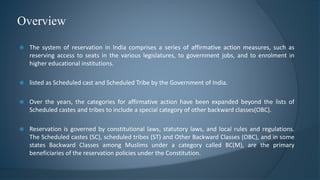  The system of reservation in India comprises a series of affirmative action measures, such as
reserving access to seats in the various legislatures, to government jobs, and to enrolment in
higher educational institutions.
 listed as Scheduled cast and Scheduled Tribe by the Government of India.
 Over the years, the categories for affirmative action have been expanded beyond the lists of
Scheduled castes and tribes to include a special category of other backward classes(OBC).
 Reservation is governed by constitutional laws, statutory laws, and local rules and regulations.
The Scheduled castes (SC), scheduled tribes (ST) and Other Backward Classes (OBC), and in some
states Backward Classes among Muslims under a category called BC(M), are the primary
beneficiaries of the reservation policies under the Constitution.
Overview
 
