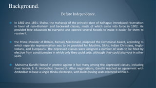 Background.
Before Independence.
 In 1882 and 1891. Shahu, the maharaja of the princely state of Kolhapur, introduced reservation
in favor of non–Brahmin and backward classes, much of which came into force in 1902. He
provided free education to everyone and opened several hostels to make it easier for them to
receive it.
 the Prime Minister of Britain, Ramsay Macdonald, proposed the Communal Award, according to
which separate representation was to be provided for Muslims, Sikhs, Indian Christians, Anglo-
Indians, and Europeans. The depressed classes were assigned a number of seats to be filled by
election from constituencies in which only they could vote, although they could also vote in other
seats.
 Mahatma Gandhi fasted in protest against it but many among the depressed classes, including
their leader, B. R. Ambedkar, favored it. After negotiations, Gandhi reached an agreement with
Ambedkar to have a single Hindu electorate, with Dalits having seats reserved within it.
 