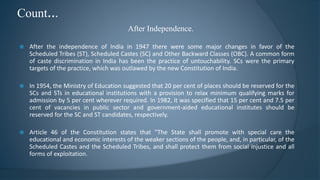 After Independence.
Count...
 After the independence of India in 1947 there were some major changes in favor of the
Scheduled Tribes (ST), Scheduled Castes (SC) and Other Backward Classes (OBC). A common form
of caste discrimination in India has been the practice of untouchability. SCs were the primary
targets of the practice, which was outlawed by the new Constitution of India.
 In 1954, the Ministry of Education suggested that 20 per cent of places should be reserved for the
SCs and STs in educational institutions with a provision to relax minimum qualifying marks for
admission by 5 per cent wherever required. In 1982, it was specified that 15 per cent and 7.5 per
cent of vacancies in public sector and government-aided educational institutes should be
reserved for the SC and ST candidates, respectively.
 Article 46 of the Constitution states that "The State shall promote with special care the
educational and economic interests of the weaker sections of the people, and, in particular, of the
Scheduled Castes and the Scheduled Tribes, and shall protect them from social injustice and all
forms of exploitation.
 