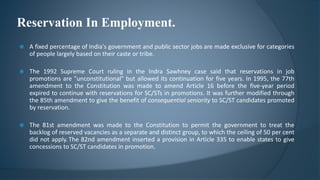 Reservation In Employment.
 A fixed percentage of India's government and public sector jobs are made exclusive for categories
of people largely based on their caste or tribe.
 The 1992 Supreme Court ruling in the Indra Sawhney case said that reservations in job
promotions are "unconstitutional" but allowed its continuation for five years. In 1995, the 77th
amendment to the Constitution was made to amend Article 16 before the five-year period
expired to continue with reservations for SC/STs in promotions. It was further modified through
the 85th amendment to give the benefit of consequential seniority to SC/ST candidates promoted
by reservation.
 The 81st amendment was made to the Constitution to permit the government to treat the
backlog of reserved vacancies as a separate and distinct group, to which the ceiling of 50 per cent
did not apply. The 82nd amendment inserted a provision in Article 335 to enable states to give
concessions to SC/ST candidates in promotion.
 