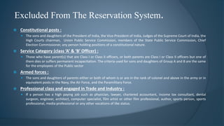 Excluded From The Reservation System.
 Constitutional posts :
 The sons and daughters of the President of India, the Vice-President of India, Judges of the Supreme Court of India, the
High Courts chairman, Union Public Service Commission, members of the State Public Service Commission, Chief
Election Commissioner, any person holding positions of a constitutional nature.
 Service Category (class ‘A’ & ‘B’ Officer) :
 Those who have parent(s) that are Class I or Class II officers, or both parents are Class I or Class II officers but one of
them dies or suffers permanent incapacitation. The criteria used for sons and daughters of Group A and B are the same
for the employees of the Public sector
 Armed forces :
 The sons and daughters of parents either or both of whom is or are in the rank of colonel and above in the army or in
equivalent posts in the Navy, the Air Force, and the Paramilitary Force.
 Professional class and engaged in Trade and Industry :
 If a person has a high paying job such as physician, lawyer, chartered accountant, income tax consultant, dental
surgeon, engineer, architect, computer specialist, film artist or other film professional, author, sports person, sports
professional, media professional or any other vocations of like status.
 