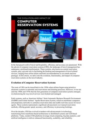 Reservation Systems
In the fast-paced world of travel and hospitality, efficiency and accuracy are paramount. With
the advent of computer reservation systems (CRS), the landscape of travel management has
undergone a profound transformation. These systems, also known as central reservation
systems, play a pivotal role in facilitating the booking and management of travel-related
services, ranging from airline tickets and hotel accommodations to car rentals and tour
packages. In this article, we delve into the evolution, functionality, and impact of computer
reservation systems on the travel industry.
Evolution of Computer Reservation Systems
The roots of CRS can be traced back to the 1950s when airlines began using primitive
electronic systems to automate seat reservations and ticketing processes. However, it was not
until the 1960s and 1970s that the first generation of computer reservation systems emerged,
revolutionizing the way travel services were booked and managed.
Early systems, such as American Airlines’ Semi-Automatic Business Research Environment
(SABRE) and United Airlines’ Apollo Reservation System, relied on mainframe computers
and proprietary networks to centralize reservation data and enable real-time access for travel
agents. These systems represented a significant advancement over manual reservation
methods, offering greater speed, accuracy, and efficiency in processing bookings.
Over the decades, CRS has evolved in tandem with advancements in technology,
transitioning from mainframe-based architectures to distributed systems and web-based
platforms. Today, modern CRS platforms leverage cloud computing, big data analytics, and
artificial intelligence to deliver enhanced functionality, scalability, and reliability.
 