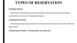 TYPES OF RESERVATION
d) Religion Based:
Government says that this sub-quota is based on the backwardness of the religious
communities and not on the religions themselves.
e) Employment Based:
Most of jobs under state government are reserved to those who are domiciles under that
government.
f) Reservation in Ration , Transportation and Taxes etc.
 