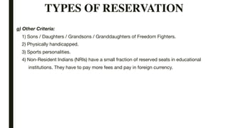 TYPES OF RESERVATION
g) Other Criteria:
1) Sons / Daughters / Grandsons / Granddaughters of Freedom Fighters.
2) Physically handicapped.
3) Sports personalities.
4) Non-Resident Indians (NRIs) have a small fraction of reserved seats in educational
institutions. They have to pay more fees and pay in foreign currency.
 