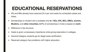 EDUCATIONAL RESERVATIONS
■ IITs and IIMs already have reserved 22.5 per cent seats for scheduled castes and
tribes.
■ Scholarships or student aid is available only to—SCs, STs, BCs, OBCs, women,
Muslims, and other minorities. 0.7% of scholarships in India is based on merit.
■ Difference in fee structure.
■ Caste is given unnecessary importance while giving reservation in colleges.
■ General Category students go for illegal caste certification.
■ Reserved category face problems with higher education.
 