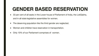 GENDER BASED RESERVATION
■ 33 per cent of all seats in the Lower house of Parliament of India, the LokSabha,
and in all state legislative assemblies for women.
■ The deserving population like the third gender are neglected.
■ Women and children have reservation in transportation.
■ Only 10% of our Parliament comprises of women.
 