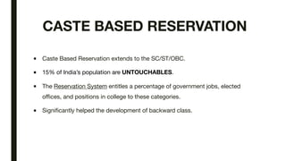 CASTE BASED RESERVATION
■ Caste Based Reservation extends to the SC/ST/OBC.
■ 15% of India’s population are UNTOUCHABLES.
■ The Reservation System entitles a percentage of government jobs, elected
offices, and positions in college to these categories.
■ Significantly helped the development of backward class.
 