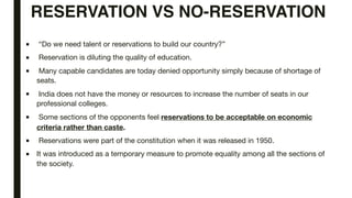 RESERVATION VS NO-RESERVATION
■ “Do we need talent or reservations to build our country?”
■ Reservation is diluting the quality of education.
■ Many capable candidates are today denied opportunity simply because of shortage of
seats.
■ India does not have the money or resources to increase the number of seats in our
professional colleges.
■ Some sections of the opponents feel reservations to be acceptable on economic
criteria rather than caste.
■ Reservations were part of the constitution when it was released in 1950.
■ It was introduced as a temporary measure to promote equality among all the sections of
the society.
 
