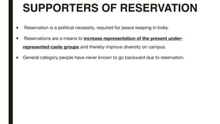 SUPPORTERS OF RESERVATION
■ Reservation is a political necessity, required for peace keeping in India.
■ Reservations are a means to increase representation of the present under-
represented caste groups and thereby improve diversity on campus.
■ General category people have never known to go backward due to reservation.
 