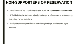 NON-SUPPORTERS OF RESERVATION
■ Allocating quotas is a form of discrimination which is contrary to the right to equality.
■ 60% of India that is rural needs schools, health care an infrastructure in rural areas, not
reservation in urban institutions.
■ Under graduates and graduates will start moving to foreign universities for higher
education.
 