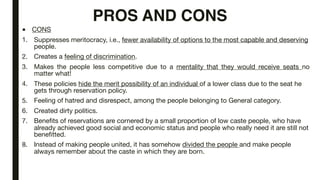 PROS AND CONS
■ CONS
1. Suppresses meritocracy, i.e., fewer availability of options to the most capable and deserving
people.
2. Creates a feeling of discrimination.
3. Makes the people less competitive due to a mentality that they would receive seats no
matter what!
4. These policies hide the merit possibility of an individual of a lower class due to the seat he
gets through reservation policy.
5. Feeling of hatred and disrespect, among the people belonging to General category.
6. Created dirty politics.
7. Benefits of reservations are cornered by a small proportion of low caste people, who have
already achieved good social and economic status and people who really need it are still not
benefitted.
8. Instead of making people united, it has somehow divided the people and make people
always remember about the caste in which they are born.
 