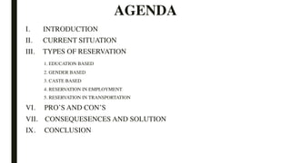 AGENDA
I. INTRODUCTION
II. CURRENT SITUATION
III. TYPES OF RESERVATION
1. EDUCATION BASED
2. GENDER BASED
3. CASTE BASED
4. RESERVATION IN EMPLOYMENT
5. RESERVATION IN TRANSPORTATION
VI. PRO’S AND CON’S
VII. CONSEQUESENCES AND SOLUTION
IX. CONCLUSION
 