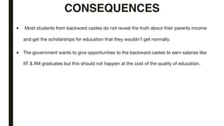 CONSEQUENCES
■ Most students from backward castes do not reveal the truth about their parents income
and get the scholarships for education that they wouldn’t get normally.
■ The government wants to give opportunities to the backward castes to earn salaries like
IIT & IIM graduates but this should not happen at the cost of the quality of education.
 