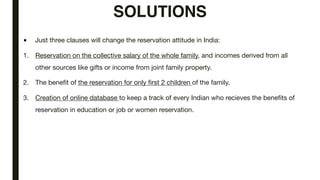 SOLUTIONS
■ Just three clauses will change the reservation attitude in India:
1. Reservation on the collective salary of the whole family, and incomes derived from all
other sources like gifts or income from joint family property.
2. The benefit of the reservation for only first 2 children of the family.
3. Creation of online database to keep a track of every Indian who recieves the benefits of
reservation in education or job or women reservation.
 