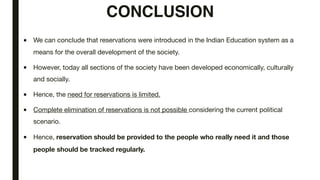 CONCLUSION
■ We can conclude that reservations were introduced in the Indian Education system as a
means for the overall development of the society.
■ However, today all sections of the society have been developed economically, culturally
and socially.
■ Hence, the need for reservations is limited.
■ Complete elimination of reservations is not possible considering the current political
scenario.
■ Hence, reservation should be provided to the people who really need it and those
people should be tracked regularly.
 
