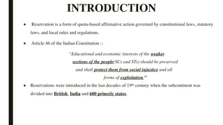 INTRODUCTION
■ Reservation is a form of quota-based affirmative action governed by constitutional laws, statutory
laws, and local rules and regulations.
■ Article 46 of the Indian Constitution :-
“Educational and economic interests of the weaker
sections of the people(SCs and STs) should be preserved
and shall protect them from social injustice and all
forms of exploitation ”
■ Reservations were introduced in the last decades of 19th century when the subcontinent was
divided into British India and 600 princely states.
 