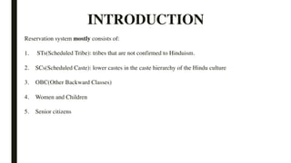 INTRODUCTION
Reservation system mostly consists of:
1. STs(Scheduled Tribe): tribes that are not confirmed to Hinduism.
2. SCs(Scheduled Caste): lower castes in the caste hierarchy of the Hindu culture
3. OBC(Other Backward Classes)
4. Women and Children
5. Senior citizens
 