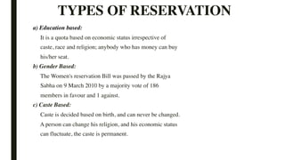TYPES OF RESERVATION
a) Education based:
It is a quota based on economic status irrespective of
caste, race and religion; anybody who has money can buy
his/her seat.
b) Gender Based:
The Women's reservation Bill was passed by the Rajya
Sabha on 9 March 2010 by a majority vote of 186
members in favour and 1 against.
c) Caste Based:
Caste is decided based on birth, and can never be changed.
A person can change his religion, and his economic status
can fluctuate, the caste is permanent.
 