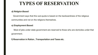TYPES OF RESERVATION
d) Religion Based:
Government says that this sub-quota is based on the backwardness of the religious
communities and not on the religions themselves.
e) Employment Based:
Most of jobs under state government are reserved to those who are domiciles under that
government.
f) Reservation in Ration , Transportation and Taxes etc.
 